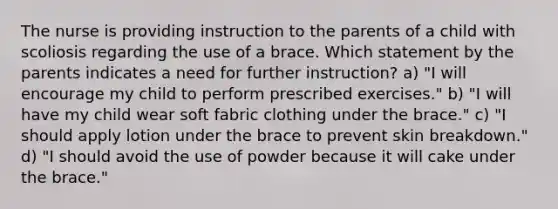 The nurse is providing instruction to the parents of a child with scoliosis regarding the use of a brace. Which statement by the parents indicates a need for further instruction? a) "I will encourage my child to perform prescribed exercises." b) "I will have my child wear soft fabric clothing under the brace." c) "I should apply lotion under the brace to prevent skin breakdown." d) "I should avoid the use of powder because it will cake under the brace."