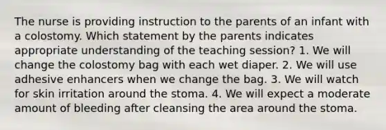 The nurse is providing instruction to the parents of an infant with a colostomy. Which statement by the parents indicates appropriate understanding of the teaching session? 1. We will change the colostomy bag with each wet diaper. 2. We will use adhesive enhancers when we change the bag. 3. We will watch for skin irritation around the stoma. 4. We will expect a moderate amount of bleeding after cleansing the area around the stoma.