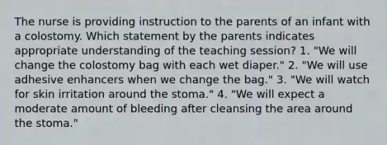 The nurse is providing instruction to the parents of an infant with a colostomy. Which statement by the parents indicates appropriate understanding of the teaching session? 1. "We will change the colostomy bag with each wet diaper." 2. "We will use adhesive enhancers when we change the bag." 3. "We will watch for skin irritation around the stoma." 4. "We will expect a moderate amount of bleeding after cleansing the area around the stoma."