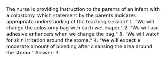 The nurse is providing instruction to the parents of an infant with a colostomy. Which statement by the parents indicates appropriate understanding of the teaching session? 1. "We will change the colostomy bag with each wet diaper." 2. "We will use adhesive enhancers when we change the bag." 3. "We will watch for skin irritation around the stoma." 4. "We will expect a moderate amount of bleeding after cleansing the area around the stoma." Answer: 3