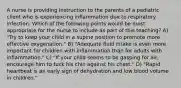 A nurse is providing instruction to the parents of a pediatric client who is experiencing inflammation due to respiratory infection. Which of the following points would be most appropriate for the nurse to include as part of this teaching? A) "Try to keep your child in a supine position to promote more effective oxygenation." B) "Adequate fluid intake is even more important for children with inflammation than for adults with inflammation." C) "If your child seems to be gasping for air, encourage him to tuck his chin against his chest." D) "Rapid heartbeat is an early sign of dehydration and low blood volume in children."