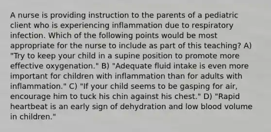 A nurse is providing instruction to the parents of a pediatric client who is experiencing inflammation due to respiratory infection. Which of the following points would be most appropriate for the nurse to include as part of this teaching? A) "Try to keep your child in a supine position to promote more effective oxygenation." B) "Adequate fluid intake is even more important for children with inflammation than for adults with inflammation." C) "If your child seems to be gasping for air, encourage him to tuck his chin against his chest." D) "Rapid heartbeat is an early sign of dehydration and low blood volume in children."