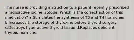 The nurse is providing instruction to a patient recently prescribed a radioactive iodine isotope. Which is the correct action of this medication? a.Stimulates the synthesis of T3 and T4 hormones b.Increases the storage of thyroxine before thyroid surgery c.Destroys hyperactive thyroid tissue d.Replaces deficient thyroid hormone