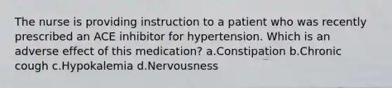 The nurse is providing instruction to a patient who was recently prescribed an ACE inhibitor for hypertension. Which is an adverse effect of this medication? a.Constipation b.Chronic cough c.Hypokalemia d.Nervousness