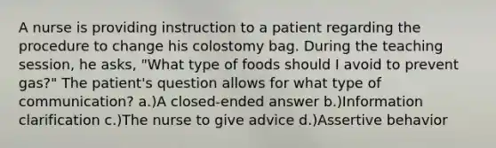 A nurse is providing instruction to a patient regarding the procedure to change his colostomy bag. During the teaching session, he asks, "What type of foods should I avoid to prevent gas?" The patient's question allows for what type of communication? a.)A closed-ended answer b.)Information clarification c.)The nurse to give advice d.)Assertive behavior