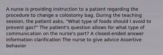 A nurse is providing instruction to a patient regarding the procedure to change a colostomy bag. During the teaching session, the patient asks, "What type of foods should I avoid to prevent gas?" The patient's question allows for what type of communication on the nurse's part? A closed-ended answer Information clarification The nurse to give advice Assertive behavior