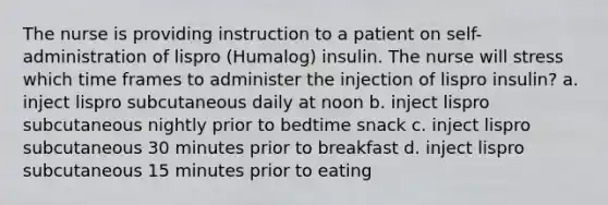 The nurse is providing instruction to a patient on self-administration of lispro (Humalog) insulin. The nurse will stress which time frames to administer the injection of lispro insulin? a. inject lispro subcutaneous daily at noon b. inject lispro subcutaneous nightly prior to bedtime snack c. inject lispro subcutaneous 30 minutes prior to breakfast d. inject lispro subcutaneous 15 minutes prior to eating