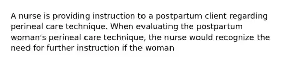 A nurse is providing instruction to a postpartum client regarding perineal care technique. When evaluating the postpartum woman's perineal care technique, the nurse would recognize the need for further instruction if the woman