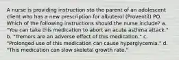 A nurse is providing instruction sto the parent of an adolescent client who has a new prescription for albuterol (Proventil) PO. Which of the following instructions should the nurse include? a. "You can take this medication to abort an acute asthma attack." b. "Tremors are an adverse effect of this medication." c. "Prolonged use of this medication can cause hyperglycemia." d. "This medication can slow skeletal growth rate."