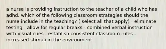 a nurse is providing instruction to the teacher of a child who has adhd. which of the following classroom strategies should the nurse include in the teaching? ( select all that apply) - eliminate testing - allow for regular breaks - combined verbal instruction with visual cues - establish consistent classroom rules - increased stimuli in the environment