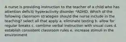 A nurse is providing instruction to the teacher of a child who has attention deficit/ hyperactivity disorder *ADHD. Which of the following classroom strategies should the nurse include in the teaching? select all that apply a. eliminate testing b. allow for regular breaks c. combine verbal instruction with visual cues d. establish consistent classroom rules e. increase stimuli in the environment