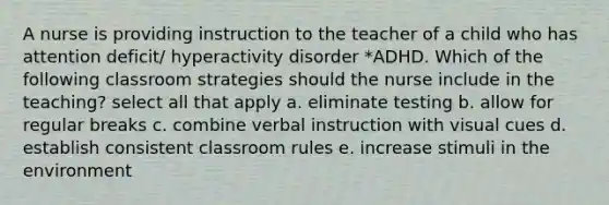 A nurse is providing instruction to the teacher of a child who has attention deficit/ hyperactivity disorder *ADHD. Which of the following classroom strategies should the nurse include in the teaching? select all that apply a. eliminate testing b. allow for regular breaks c. combine verbal instruction with visual cues d. establish consistent classroom rules e. increase stimuli in the environment