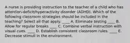 A nurse is providing instruction to the teacher of a child who has attention-deficit/hyperactivity disorder (ADHD). Which of the following classroom strategies should be included in the teaching? Select all that apply. ____ A. Eliminate testing ____ B. Allow for regular breaks ____ C. Combine verbal instruction with visual cues. ____ D. Establish consistent classroom rules. ____ E. Decrease stimuli in the environment.