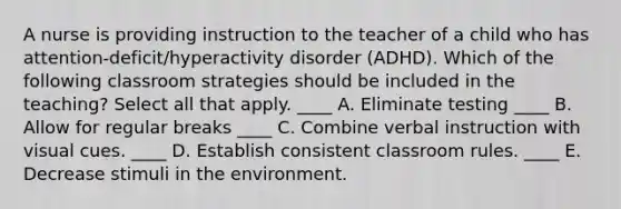 A nurse is providing instruction to the teacher of a child who has attention-deficit/hyperactivity disorder (ADHD). Which of the following classroom strategies should be included in the teaching? Select all that apply. ____ A. Eliminate testing ____ B. Allow for regular breaks ____ C. Combine verbal instruction with visual cues. ____ D. Establish consistent classroom rules. ____ E. Decrease stimuli in the environment.