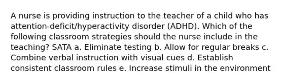 A nurse is providing instruction to the teacher of a child who has attention-deficit/hyperactivity disorder (ADHD). Which of the following classroom strategies should the nurse include in the teaching? SATA a. Eliminate testing b. Allow for regular breaks c. Combine verbal instruction with visual cues d. Establish consistent classroom rules e. Increase stimuli in the environment