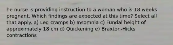 he nurse is providing instruction to a woman who is 18 weeks pregnant. Which findings are expected at this time? Select all that apply. a) Leg cramps b) Insomnia c) Fundal height of approximately 18 cm d) Quickening e) Braxton-Hicks contractions