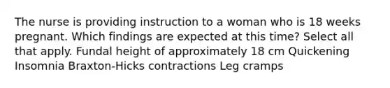 The nurse is providing instruction to a woman who is 18 weeks pregnant. Which findings are expected at this time? Select all that apply. Fundal height of approximately 18 cm Quickening Insomnia Braxton-Hicks contractions Leg cramps