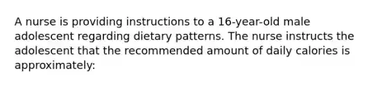 A nurse is providing instructions to a 16-year-old male adolescent regarding dietary patterns. The nurse instructs the adolescent that the recommended amount of daily calories is approximately: