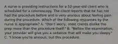 A nurse is providing instructions for a 52-year-old client who is scheduled for a colonoscopy. The client reports that he has not had the procedure before and is very anxious about feeling pain during the procedure. Which of the following responses by the nurse is appropriate? A. "Don't worry, most clients dislike the prep more than the procedure itself." B. "Before the examination, your provider will give you a sedative that will make you sleepy." C. "I know you're anxious, but this procedure