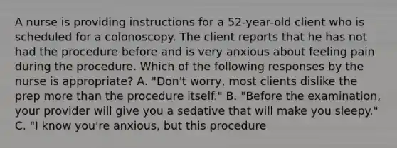 A nurse is providing instructions for a 52-year-old client who is scheduled for a colonoscopy. The client reports that he has not had the procedure before and is very anxious about feeling pain during the procedure. Which of the following responses by the nurse is appropriate? A. "Don't worry, most clients dislike the prep more than the procedure itself." B. "Before the examination, your provider will give you a sedative that will make you sleepy." C. "I know you're anxious, but this procedure