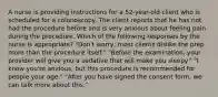 A nurse is providing instructions for a 52-year-old client who is scheduled for a colonoscopy. The client reports that he has not had the procedure before and is very anxious about feeling pain during the procedure. Which of the following responses by the nurse is appropriate? "Don't worry; most clients dislike the prep more than the procedure itself." "Before the examination, your provider will give you a sedative that will make you sleepy." "I know you're anxious, but this procedure is recommended for people your age." "After you have signed the consent form, we can talk more about this."