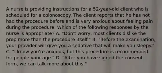 A nurse is providing instructions for a 52-year-old client who is scheduled for a colonoscopy. The client reports that he has not had the procedure before and is very anxious about feeling pain during the procedure. Which of the following responses by the nurse is appropriate? A. "Don't worry, most clients dislike the prep more than the procedure itself." B. "Before the examination, your provider will give you a sedative that will make you sleepy." C. "I know you're anxious, but this procedure is recommended for people your age." D. "After you have signed the consent form, we can talk more about this."