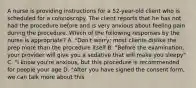 A nurse is providing instructions for a 52-year-old client who is scheduled for a colonoscopy. The client reports that he has not had the procedure before and is very anxious about feeling pain during the procedure. Which of the following responses by the nurse is appropriate? A. "Don't worry; most clients dislike the prep more than the procedure itself B. "Before the examination, your provider will give you a sedative that will make you sleepy" C. "I know you're anxious, but this procedure is recommended for people your age D. "After you have signed the consent form, we can talk more about this