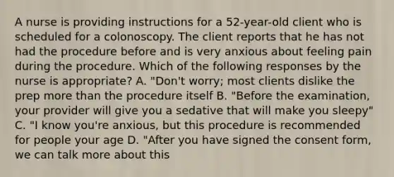 A nurse is providing instructions for a 52-year-old client who is scheduled for a colonoscopy. The client reports that he has not had the procedure before and is very anxious about feeling pain during the procedure. Which of the following responses by the nurse is appropriate? A. "Don't worry; most clients dislike the prep more than the procedure itself B. "Before the examination, your provider will give you a sedative that will make you sleepy" C. "I know you're anxious, but this procedure is recommended for people your age D. "After you have signed the consent form, we can talk more about this