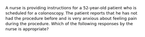 A nurse is providing instructions for a 52-year-old patient who is scheduled for a colonoscopy. The patient reports that he has not had the procedure before and is very anxious about feeling pain during the procedure. Which of the following responses by the nurse is appropriate?