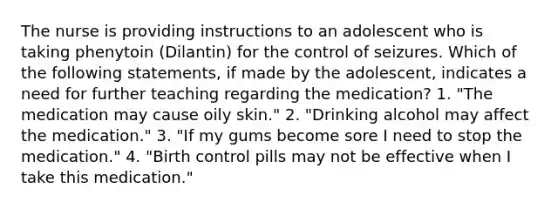 The nurse is providing instructions to an adolescent who is taking phenytoin (Dilantin) for the control of seizures. Which of the following statements, if made by the adolescent, indicates a need for further teaching regarding the medication? 1. "The medication may cause oily skin." 2. "Drinking alcohol may affect the medication." 3. "If my gums become sore I need to stop the medication." 4. "Birth control pills may not be effective when I take this medication."