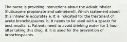 The nurse is providing instructions about the Advair inhaler (fluticasone propionate and salmeterol). Which statement about this inhaler is accurate? a. It is indicated for the treatment of acute bronchospasms. b. It needs to be used with a spacer for best results. c. Patients need to avoid drinking water for 1 hour after taking this drug. d. It is used for the prevention of bronchospasms.