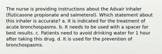 The nurse is providing instructions about the Advair inhaler (fluticasone propionate and salmeterol). Which statement about this inhaler is accurate? a. It is indicated for the treatment of acute bronchospasms. b. It needs to be used with a spacer for best results. c. Patients need to avoid drinking water for 1 hour after taking this drug. d. It is used for the prevention of bronchospasms.