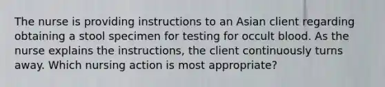 The nurse is providing instructions to an Asian client regarding obtaining a stool specimen for testing for occult blood. As the nurse explains the instructions, the client continuously turns away. Which nursing action is most appropriate?