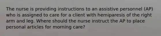 The nurse is providing instructions to an assistive personnel (AP) who is assigned to care for a client with hemiparesis of the right arm and leg. Where should the nurse instruct the AP to place personal articles for morning care?