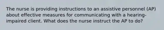 The nurse is providing instructions to an assistive personnel (AP) about effective measures for communicating with a hearing-impaired client. What does the nurse instruct the AP to do?