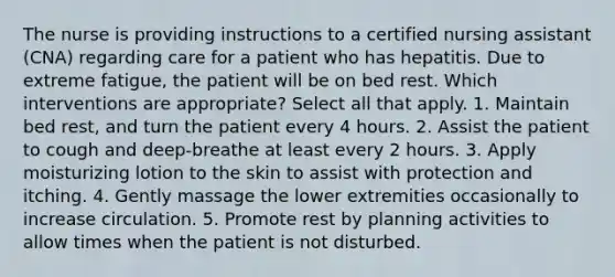 The nurse is providing instructions to a certified nursing assistant (CNA) regarding care for a patient who has hepatitis. Due to extreme fatigue, the patient will be on bed rest. Which interventions are appropriate? Select all that apply. 1. Maintain bed rest, and turn the patient every 4 hours. 2. Assist the patient to cough and deep-breathe at least every 2 hours. 3. Apply moisturizing lotion to the skin to assist with protection and itching. 4. Gently massage the lower extremities occasionally to increase circulation. 5. Promote rest by planning activities to allow times when the patient is not disturbed.