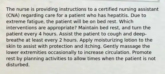 The nurse is providing instructions to a certified nursing assistant (CNA) regarding care for a patient who has hepatitis. Due to extreme fatigue, the patient will be on bed rest. Which interventions are appropriate? Maintain bed rest, and turn the patient every 4 hours. Assist the patient to cough and deep-breathe at least every 2 hours. Apply moisturizing lotion to the skin to assist with protection and itching. Gently massage the lower extremities occasionally to increase circulation. Promote rest by planning activities to allow times when the patient is not disturbed.