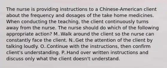 The nurse is providing instructions to a Chinese-American client about the frequency and dosages of the take home medicines. When conducting the teaching, the client continuously turns away from the nurse. The nurse should do which of the following appropriate action? M..Walk around the client so the nurse can constantly face the client. N..Get the attention of the client by talking loudly. O..Continue with the instructions, then confirm client's understanding. P..Hand over written instructions and discuss only what the client doesn't understand.