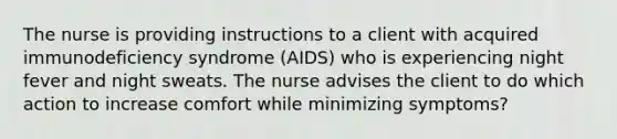 The nurse is providing instructions to a client with acquired immunodeficiency syndrome (AIDS) who is experiencing night fever and night sweats. The nurse advises the client to do which action to increase comfort while minimizing symptoms?