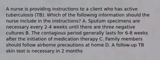 A nurse is providing instructions to a client who has active tuberculosis (TB). Which of the following information should the nurse include in the instructions? A. Sputum specimens are necessary every 2-4 weeks until there are three negative cultures B. The contagious period generally lasts for 6-8 weeks after the initiation of medication therapy C. Family members should follow airborne precautions at home D. A follow-up TB skin test is necessary in 2 months