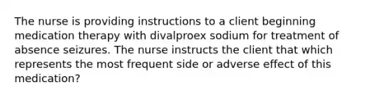 The nurse is providing instructions to a client beginning medication therapy with divalproex sodium for treatment of absence seizures. The nurse instructs the client that which represents the most frequent side or adverse effect of this medication?