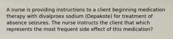 A nurse is providing instructions to a client beginning medication therapy with divalproex sodium (Depakote) for treatment of absence seizures. The nurse instructs the client that which represents the most frequent side effect of this medication?