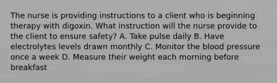 The nurse is providing instructions to a client who is beginning therapy with digoxin. What instruction will the nurse provide to the client to ensure safety? A. Take pulse daily B. Have electrolytes levels drawn monthly C. Monitor <a href='https://www.questionai.com/knowledge/k7oXMfj7lk-the-blood' class='anchor-knowledge'>the blood</a> pressure once a week D. Measure their weight each morning before breakfast