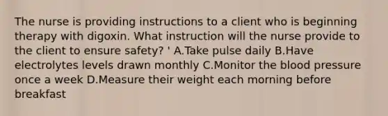 The nurse is providing instructions to a client who is beginning therapy with digoxin. What instruction will the nurse provide to the client to ensure safety? ' A.Take pulse daily B.Have electrolytes levels drawn monthly C.Monitor the blood pressure once a week D.Measure their weight each morning before breakfast