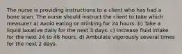 The nurse is providing instructions to a client who has had a bone scan. The nurse should instruct the client to take which measure? a) Avoid eating or drinking for 24 hours. b) Take a liquid laxative daily for the next 3 days. c) Increase fluid intake for the next 24 to 48 hours. d) Ambulate vigorously several times for the next 2 days.