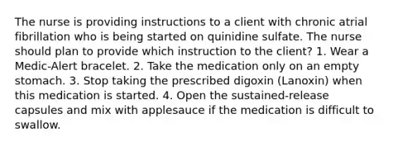 The nurse is providing instructions to a client with chronic atrial fibrillation who is being started on quinidine sulfate. The nurse should plan to provide which instruction to the client? 1. Wear a Medic-Alert bracelet. 2. Take the medication only on an empty stomach. 3. Stop taking the prescribed digoxin (Lanoxin) when this medication is started. 4. Open the sustained-release capsules and mix with applesauce if the medication is difficult to swallow.