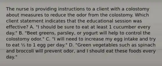 The nurse is providing instructions to a client with a colostomy about measures to reduce the odor from the colostomy. Which client statement indicates that the educational session was effective? A. "I should be sure to eat at least 1 cucumber every day." B. "Beet greens, parsley, or yogurt will help to control the colostomy odor." C. "I will need to increase my egg intake and try to eat ½ to 1 egg per day." D. "Green vegetables such as spinach and broccoli will prevent odor, and I should eat these foods every day."