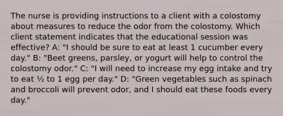 The nurse is providing instructions to a client with a colostomy about measures to reduce the odor from the colostomy. Which client statement indicates that the educational session was effective? A: "I should be sure to eat at least 1 cucumber every day." B: "Beet greens, parsley, or yogurt will help to control the colostomy odor." C: "I will need to increase my egg intake and try to eat ½ to 1 egg per day." D: "Green vegetables such as spinach and broccoli will prevent odor, and I should eat these foods every day."