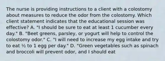 The nurse is providing instructions to a client with a colostomy about measures to reduce the odor from the colostomy. Which client statement indicates that the educational session was effective? A. "I should be sure to eat at least 1 cucumber every day." B. "Beet greens, parsley, or yogurt will help to control the colostomy odor." C. "I will need to increase my egg intake and try to eat ½ to 1 egg per day." D. "Green vegetables such as spinach and broccoli will prevent odor, and I should eat