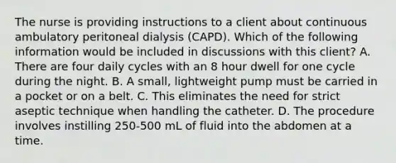 The nurse is providing instructions to a client about continuous ambulatory peritoneal dialysis (CAPD). Which of the following information would be included in discussions with this client? A. There are four daily cycles with an 8 hour dwell for one cycle during the night. B. A small, lightweight pump must be carried in a pocket or on a belt. C. This eliminates the need for strict aseptic technique when handling the catheter. D. The procedure involves instilling 250-500 mL of fluid into the abdomen at a time.